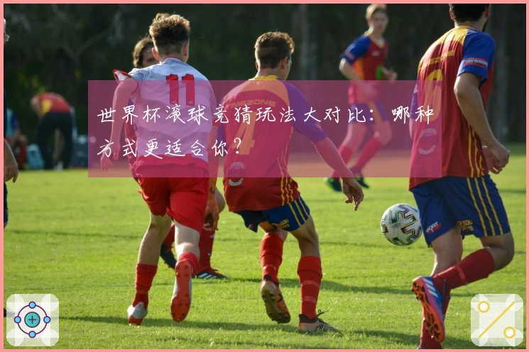 世界杯滚球竞猜玩法大对比：哪种方式更适合你？