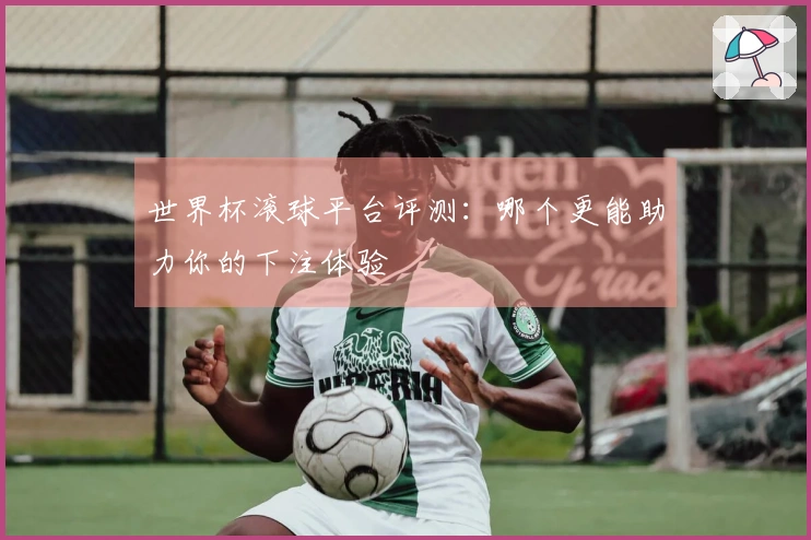 世界杯滚球平台评测：哪个更能助力你的下注体验