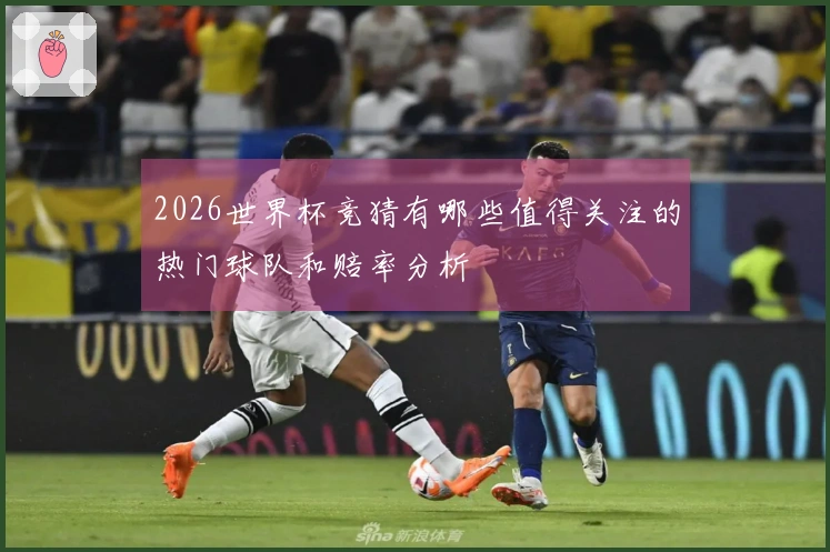 2026世界杯竞猜有哪些值得关注的热门球队和赔率分析